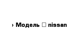  › Модель ­ nissan